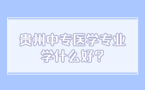 贵州中专医学专业学什么好?